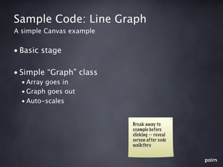 Sample Code: Line Graph
A simple Canvas example


• Basic stage

• Simple “Graph” class
  • Array goes in
  • Graph goes out
  • Auto-scales


                          Break away to
                          example before
                          clicking -- reveal
                          screen after code
                          walkthru
 