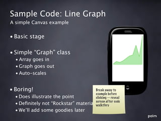 Sample Code: Line Graph
A simple Canvas example


• Basic stage

• Simple “Graph” class
  • Array goes in
  • Graph goes out
  • Auto-scales


• Boring!                               Break away to
                                        example before
  • Does illustrate the point           clicking -- reveal
                                        screen after code
  • Deﬁnitely not “Rockstar” material   walkthru
  • We’ll add some goodies later
 