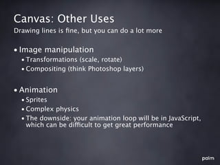 Canvas: Other Uses
Drawing lines is ﬁne, but you can do a lot more


• Image manipulation
  • Transformations (scale, rotate)
  • Compositing (think Photoshop layers)


• Animation
  • Sprites
  • Complex physics
  • The downside: your animation loop will be in JavaScript,
    which can be difficult to get great performance
 