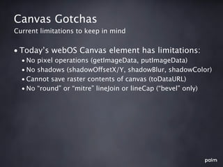 Canvas Gotchas
Current limitations to keep in mind


• Today’s webOS Canvas element has limitations:
  • No pixel operations (getImageData, putImageData)
  • No shadows (shadowOffsetX/Y, shadowBlur, shadowColor)
  • Cannot save raster contents of canvas (toDataURL)
  • No “round” or “mitre” lineJoin or lineCap (“bevel” only)
 