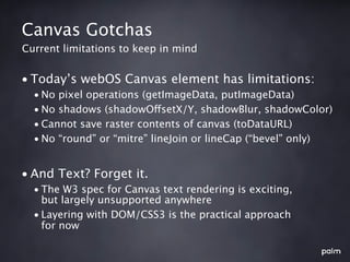 Canvas Gotchas
Current limitations to keep in mind


• Today’s webOS Canvas element has limitations:
  • No pixel operations (getImageData, putImageData)
  • No shadows (shadowOffsetX/Y, shadowBlur, shadowColor)
  • Cannot save raster contents of canvas (toDataURL)
  • No “round” or “mitre” lineJoin or lineCap (“bevel” only)


• And Text? Forget it.
  • The W3 spec for Canvas text rendering is exciting,
    but largely unsupported anywhere
  • Layering with DOM/CSS3 is the practical approach
    for now
 