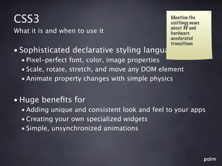 CSS3                                            Mention the
                                                excitingg news
                                                about 3D and
What it is and when to use it                   hardware
                                                accelerated
                                                transitions
• Sophisticated declarative styling language
  • Pixel-perfect font, color, image properties
  • Scale, rotate, stretch, and move any DOM element
  • Animate property changes with simple physics


• Huge beneﬁts for
  • Adding unique and consistent look and feel to your apps
  • Creating your own specialized widgets
  • Simple, unsynchronized animations
 