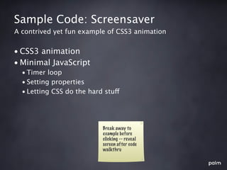 Sample Code: Screensaver
A contrived yet fun example of CSS3 animation


• CSS3 animation
• Minimal JavaScript
  • Timer loop
  • Setting properties
  • Letting CSS do the hard stuff




                           Break away to
                           example before
                           clicking -- reveal
                           screen after code
                           walkthru
 