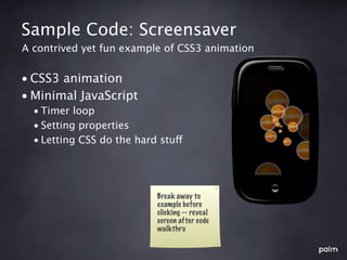 Sample Code: Screensaver
A contrived yet fun example of CSS3 animation


• CSS3 animation
• Minimal JavaScript
  • Timer loop
  • Setting properties
  • Letting CSS do the hard stuff




                           Break away to
                           example before
                           clicking -- reveal
                           screen after code
                           walkthru
 