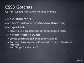 CSS3 Gotchas
Current webOS limitations to keep in mind


• No custom fonts
• No textShadow or boxShadow (bummer)
• No gradients
  • Have to use gradient background images today
• No transitionEnd event
  • Limits synchronized animation chaining
  • For now, have to use setTimeout to match transition
    interval
    and “hope for the best”
 