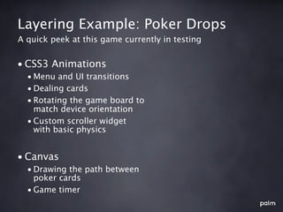 Layering Example: Poker Drops
A quick peek at this game currently in testing


• CSS3 Animations
  • Menu and UI transitions
  • Dealing cards
  • Rotating the game board to
    match device orientation
  • Custom scroller widget
    with basic physics


• Canvas
  • Drawing the path between
    poker cards
  • Game timer
 