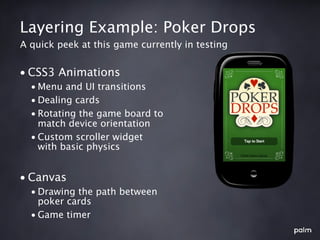 Layering Example: Poker Drops
A quick peek at this game currently in testing


• CSS3 Animations
  • Menu and UI transitions
  • Dealing cards
  • Rotating the game board to
    match device orientation
  • Custom scroller widget
    with basic physics


• Canvas
  • Drawing the path between
    poker cards
  • Game timer
 