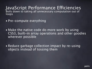 JavaScript Performance Efficiencies
Boils down to taking all unnecessary computation out of
loops

• Pre-compute everything

• Make the native code do more work by using
  CSS3, built-in array operations and other goodies
  wherever possible

• Reduce garbage collection impact by re-using
  objects instead of tossing them
 