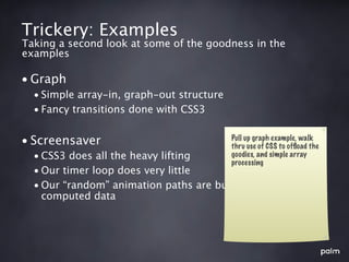 Trickery: Examples
Taking a second look at some of the goodness in the
examples

• Graph
  • Simple array-in, graph-out structure
  • Fancy transitions done with CSS3


• Screensaver                              Pull up graph example, walk
                                           thru use of CSS to ofﬂoad the
  • CSS3 does all the heavy lifting        goodies, and simple array
                                           processing
  • Our timer loop does very little
  • Our “random” animation paths are built from pre-
    computed data
 