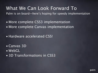 What We Can Look Forward To
Palm is on board—here’s hoping for speedy implementation


• More complete CSS3 implementation
• More complete Canvas implementation

• Hardware accelerated CSS!

• Canvas 3D
• WebGL
• 3D Transformations in CSS3
 