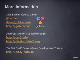 More Information
Dave Balmer, Gobico Games
@balmer
dave@gobico.com
http://gobico.com

Good CSS and HTML5 Walkthroughs
http://css3.info
http://diveintohtml5.org

“Far Out Fowl” Canvas Game Development Tutorial
http://bit.ly/cdfuQb
 