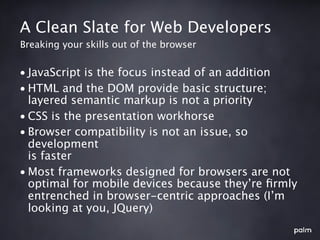 A Clean Slate for Web Developers
Breaking your skills out of the browser


• JavaScript is the focus instead of an addition
• HTML and the DOM provide basic structure;
  layered semantic markup is not a priority
• CSS is the presentation workhorse
• Browser compatibility is not an issue, so
  development
  is faster
• Most frameworks designed for browsers are not
  optimal for mobile devices because they’re ﬁrmly
  entrenched in browser-centric approaches (I’m
  looking at you, JQuery)
 