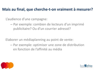 Mais au final, que cherche-t-on vraiment à mesurer?
L’audience d’une campagne:
– Par exemple: combien de lecteurs d’un imprimé
publicitaire? Ou d’un courrier adressé?
Elaborer un médiaplanning au point de vente:
– Par exemple: optimiser une zone de distribution
en fonction de l’affinité au média

 