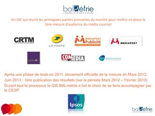 Un GIE qui réunit les principales parties prenantes du marché pour mettre en place la
1ère mesure d’audience du média courrier

Après une phase de tests en 2011, lancement officielle de la mesure en Mars 2012.
Juin 2013 : 1ère publication des résultats (sur la période Mars 2012 – Février 2013)
Durant tout le processus le GIE BALmétrie a fait le choix de se faire accompagner par
le CESP.

 