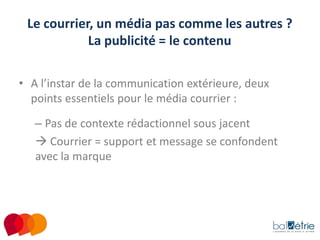Le courrier, un média pas comme les autres ?
La publicité = le contenu
• A l’instar de la communication extérieure, deux
points essentiels pour le média courrier :
– Pas de contexte rédactionnel sous jacent
 Courrier = support et message se confondent
avec la marque

 