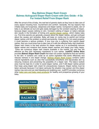 Buy Balmex Diaper Rash Cream
  Balmex Activguard Diaper Rash Cream with Zinc Oxide - 4 Oz
              For Instant Relief From Diaper Rash
After the arrival of the of baby, the real test of parents starts as they have to take care of
every aspect including food, nourishment and comfort. Generally, the top reasons that
irritates baby are hungriness, sleepiness and diaper rashes. Compared to adults, skin of
baby is as delicate as bud and gets easily damaged by the constant wearing of diaper,
because diaper causes rubbing on skin. Constant rubbing of diaper on baby’s delicate
skin results in the formation of itching and painful diaper rashes, which makes baby
cry. First time parents are generally unaware about the diaper rashes, and get confused
about the causes and remedies. Baby will keep on crying due to painful and itching
diaper rashes until the problem is solved permanently, however if it’s not cared properly,
it could become a serious problem. If your love one is suffering from painful diaper
rashes, then you must know how to take care of it with the effective baby rash treatment.
Diaper rash cream is the best solution for diaper rashes as it is successfully reduces
diaper rashes and moisture that causes diaper reaches and keeps your baby happy.
 There are numerous diaper rash creams available in the market, but very few are
effective as they lack necessary ingredients to cure rashes. JustOTC Online Store
provides Balmex Diaper Rash Cream that does not contain ingredients that are harmful
to the skin. It contains zinc oxide as an active ingredient that works effectively and
reduces redness in one diaper change. Balmex Diaper Rash Cream contains useful
natural ingredients such as aloe that successfully smoothens and rejuvenates skin by
reducing moisture and preventing the possibility of a diaper rash. The baby’s buttock
area must be kept dry in order to avoid diaper rashes, and if still diaper rashes persist
then keep using diaper rash cream for precautionary measure. Diaper rashes must be
taken seriously because if not taken seriously the situation may worsen and this diaper
rashes may sore and can start bleeding and scabbing over. JustOTC provides numerous
other baby care and baby need products for healthy and prosperous growing of your
baby.
 