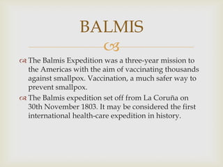 BALMIS

 The Balmis Expedition was a three-year mission to
the Americas with the aim of vaccinating thousands
against smallpox. Vaccination, a much safer way to
prevent smallpox.
 The Balmis expedition set off from La Coruña on
30th November 1803. It may be considered the first
international health-care expedition in history.

 