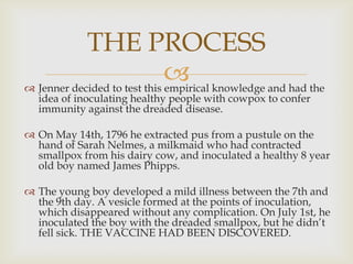 THE PROCESS
 knowledge and had the
 Jenner decided to test this empirical
idea of ​inoculating healthy people with cowpox to confer
immunity against the dreaded disease.

 On May 14th, 1796 he extracted pus from a pustule on the
hand of Sarah Nelmes, a milkmaid who had contracted
smallpox from his dairy cow, and inoculated a healthy 8 year
old boy named James Phipps.
 The young boy developed a mild illness between the 7th and
the 9th day. A vesicle formed at the points of inoculation,
which disappeared without any complication. On July 1st, he
inoculated the boy with the dreaded smallpox, but he didn’t
fell sick. THE VACCINE HAD BEEN DISCOVERED.

 
