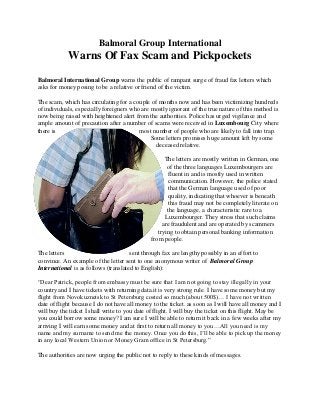 Balmoral Group International
Warns Of Fax Scam and Pickpockets
Balmoral International Group warns the public of rampant surge of fraud fax letters which
asks for money posing to be a relative or friend of the victim.
The scam, which has circulating for a couple of months now and has been victimizing hundreds
of individuals, especially foreigners who are mostly ignorant of the true nature of this method is
now being raised with heightened alert from the authorities. Police has urged vigilance and
ample amount of precaution after a number of scams were received in Luxembourg City where
there is most number of people who are likely to fall into trap.
Some letters promises huge amount left by some
deceased relative.
The letters are mostly written in German, one
of the three languages Luxembourgers are
fluent in and is mostly used in written
communication. However, the police stated
that the German language used of poor
quality, indicating that whoever is beneath
this fraud may not be completely literate on
the language, a characteristic rare to a
Luxembourger. They stress that such claims
are fraudulent and are operated by scammers
trying to obtain personal banking information
from people.
The letters sent through fax are lengthy possibly in an effort to
convince. An example of the letter sent to one anonymous writer of Balmoral Group
International is as follows (translated to English):
“Dear Patrick, people from embassy must be sure that I am not going to stay illegally in your
country and I have tickets with returning data.it is very strong rule. I have some money but my
flight from Novokuznetsk to St Petersburg costed so much (about 500$)… I have not written
date of flight because I do not have all money to the ticket. as soon as I will have all money and I
will buy the ticket I shall write to you date of flight. I will buy the ticket on this flight. May be
you could borrow some money? I am sure I will be able to return it back in a few weeks after my
arriving I will earn some money and at first to return all money to you…All you need is my
name and my surname to send me the money. Once you do this, I’ll be able to pick up the money
in any local Western Union or Money Gram office in St Petersburg.”
The authorities are now urging the public not to reply to these kinds of messages.
 