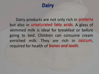 Dairy
Dairy products are not only rich in proteins
but also in unsaturated fatty acids. A glass of
skimmed milk is ideal for breakfast or before
going to bed. Children can consume cream
enriched milk. They are rich in calcium,
required for health of bones and teeth.
 