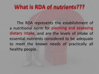 What is RDA of nutrients???
The RDA represents the establishment of
a nutritional norm for planning and assessing
dietary intake, and are the levels of intake of
essential nutrients considered to be adequate
to meet the known needs of practically all
healthy people.
 