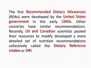 The first Recommended Dietary Allowances
(RDAs) were developed by the United States
government in the early 1940s. Other
countries have similar recommendations.
Recently, US and Canadian scientists pooled
their resources to modify developed a more
detailed set of nutrition recommendations
collectively called the Dietary Reference
Intakes or DRI.
 