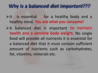 Why is a balanced diet important???
It is essential for a healthy body and a
healthy mind. You are what you consume!
A balanced diet is important to maintain
health and a sensible body weight. No single
food will provide all nutrients it is essential for
a balanced diet that it must contain sufficient
amount of nutrients such as carbohydrates,
fat, vitamins, minerals etc.
 