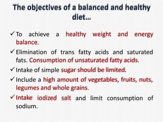 The objectives of a balanced and healthy
diet…
To achieve a healthy weight and energy
balance.
Elimination of trans fatty acids and saturated
fats. Consumption of unsaturated fatty acids.
Intake of simple sugar should be limited.
Include a high amount of vegetables, fruits, nuts,
legumes and whole grains.
Intake iodized salt and limit consumption of
sodium.
 