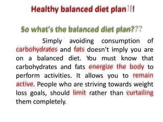 Healthy balanced diet plan!!!
So what's the balanced diet plan???
Simply avoiding consumption of
carbohydrates and fats doesn't imply you are
on a balanced diet. You must know that
carbohydrates and fats energize the body to
perform activities. It allows you to remain
active. People who are striving towards weight
loss goals, should limit rather than curtailing
them completely.
 