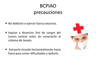 BCPIAO
precauciones
 No doblarlo o ejercer fuerza excesiva.

 Aspirar y desechar 3ml de sangre del
lumen central antes de conectarlo al
sistema de lavado.
 Extraerlo tirando horizontalmente hacia
fuera para evitar dificultades y dañarlo.

 