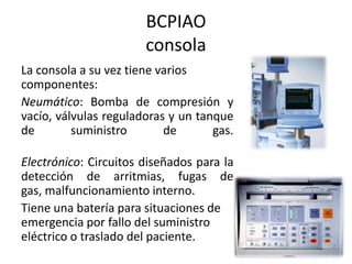 BCPIAO
consola
La consola a su vez tiene varios
componentes:
Neumático: Bomba de compresión y
vacío, válvulas reguladoras y un tanque
de
suministro
de
gas.
Electrónico: Circuitos diseñados para la
detección de arritmias, fugas de
gas, malfuncionamiento interno.
Tiene una batería para situaciones de
emergencia por fallo del suministro
eléctrico o traslado del paciente.

 