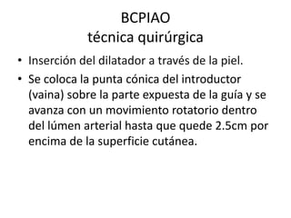 BCPIAO
técnica quirúrgica
• Inserción del dilatador a través de la piel.
• Se coloca la punta cónica del introductor
(vaina) sobre la parte expuesta de la guía y se
avanza con un movimiento rotatorio dentro
del lúmen arterial hasta que quede 2.5cm por
encima de la superficie cutánea.

 