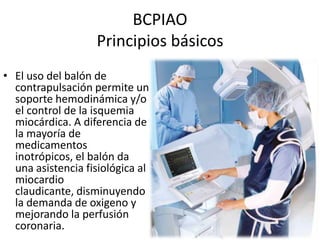 BCPIAO
Principios básicos
• El uso del balón de
contrapulsación permite un
soporte hemodinámica y/o
el control de la isquemia
miocárdica. A diferencia de
la mayoría de
medicamentos
inotrópicos, el balón da
una asistencia fisiológica al
miocardio
claudicante, disminuyendo
la demanda de oxigeno y
mejorando la perfusión
coronaria.

 