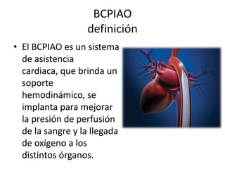 BCPIAO
definición
• El BCPIAO es un sistema
de asistencia
cardiaca, que brinda un
soporte
hemodinámico, se
implanta para mejorar
la presión de perfusión
de la sangre y la llegada
de oxígeno a los
distintos órganos.

 