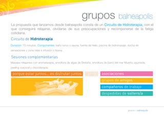 grupos balneapolis 
La propuesta que lanzamos desde balneapolis consta de un Circuito de Hidroterapia, con el 
que conseguirá relajarse, olvidarse de sus preocupaciones y recomponerse de la fatiga 
cotidiana. 
Circuito de Hidroterapia 
Duración: 70 minutos. Componentes: baño turco o sauna, fuente de hielo, piscina de hidromasaje, ducha de 
sensaciones y zona relax e infusión o tisana. 
Sesiones complementarias 
Masajes relajantes con aromaterapia, envoltura de algas de Bretaña, envoltura de barro del mar Muerto, ayurveda, 
peeling corporal y chocoterapia. 
grupos » balneapolis 
porque estar juntos... es disfrutar juntos asociaciones 
grupos de amigos 
compañeros de trabajo 
despedidas de soltero/a 
 