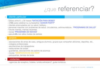 ¿que referenciar? 
- bebes entre 6 y 30 meses "NATACIÓN PARA BEBES" 
- niñ@s para celebrar su cumpleaños "JUNIOR PARTY" 
- clientes preocupados por su salud, belleza... 
- personas mayores con problemas de salud, circulatorios, antirreumáticos.. "PROGRAMAS DE SALUD" 
- futuras mamas, mamas recientes 
- novias "PROGRAMA DE NOVIAS" 
- ejecutiv@s con altos niveles de estress 
programas de empresa » balneapolis 
cliente particular 
grupos 
visitantes 
n 
n 
n 
- asociaciones de amas de casa, antiguos alumnos, grupos que comparten aficiones, deportes, etc.. 
- colegios profesionales 
- asociaciones de trabajadores 
- restaurantes de bodas 
- guarderias, asociaciones de padres de alumnos 
- novias "DESPEDIDAS DE SOLTERA" 
- peluquerías, tiendas de boda 
- agencias de receptivo, hoteles, turista extranjero?, guías turísticos. 
 