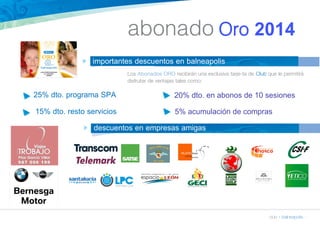 abonado Oro 2014 
club » balneapolis » 
n importantes descuentos en balneapolis 
Los Abonados ORO recibirán una exclusiva tarje-ta de Club que le permitirá 
disfrutar de ventajas tales como: 
25% dto. programa SPA 20% dto. en abonos de 10 sesiones 
15% dto. resto servicios 5% acumulación de compras 
n descuentos en empresas amigas 
