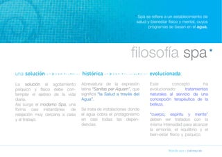 * Spa se refiere a un establecimiento de 
salud y bienestar físico y mental, cuyos 
programas se basan en el agua. 
filosofía spa 
filosofía spa » balneapolis 
La solución al agotamiento 
psíquico y físico debe con-templar 
el ajetreo de la vida 
diaria. 
Así surge el moderno Spa, una 
forma casi instantánea de 
relajación muy cercana a casa 
y al trabajo. 
Abreviatura de la expresión 
latina “Sanitas per Aquam”, que 
significa “la Salud a través del 
Agua”. 
Se trata de instalaciones donde 
el agua cobra el protagonismo 
en casi todas las depen-dencias. 
Este concepto ha 
evolucionado: tratamientos 
naturales al servicio de una 
concepción terapéutica de la 
belleza. 
“cuerpo, espíritu y mente” 
deben ser tratados con la 
misma intensidad para alcanzar 
la armonía, el equilibrio y el 
bien-estar físico y psíquico. 
* 
una solución nnnnnnnnnnnnnnnn histórica nnnnnnnnnnnnnnnnnnnnnnnn evolucionada 
 