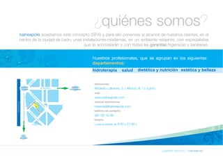 ¿quiénes somos? 
balneapolis aceptamos este concepto (SPA) y para ello ponemos al alcance de nuestros clientes, en el 
centro de la ciudad de León, unas instalaciones modernas, en un ambiente relajante, con especialistas 
que le aconsejarán y con todas las garantías higiénicas y sanitarias. 
Nuestros profesionales, que se agrupan en los siguientes 
departamentos: 
hidroterapia salud d ietética y nutrición e s tética y belleza 
¿quiénes somos? » balneapolis 
direcciones: 
Modesto Lafuente, 3 y Alfonso IX, 12 (León) 
web: 
www.balneapolis.com 
correos electrónicos: 
reservas@balneapolis.com 
teléfono de contacto: 
987 09 19 09 
horario: 
Lunes a sábado de 9:00 a 21:00 h. 
 