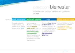 colección bienestar 
Cierre los ojos y abra la mente a un nuevo estilo 
de vida. 
índice » colección bienestar » balneapolis 
spa & hidroterapia 
Cuidada colección 
de bienestar que le 
ofrece salud, belleza 
y relax por el agua. 
wellness & masajes 
Los programas 
Wellness incluyen las 
mejores terapias 
equilibrantes pues nos 
proporcionan una 
armonía de cuerpo, 
mente y espíritu. 
Combinando culturas 
milenarias orientales y 
modernos conceptos 
del bienestar. 
salud 
Nuestros tratamientos 
de balneoterapia le 
ofrecen Salud por el 
Agua, una experiencia 
única y reconfortante 
que aporta grandes 
beneficios tera-péuticos. 
belleza facial y corporal 
Exclusivos tratamientos de 
belleza facial y corporal 
con los activos más 
potentes y la tecnología 
más avanzada. 
programas: 
 