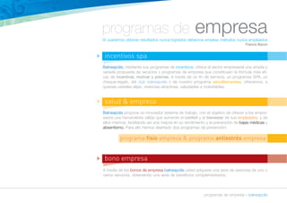 programas de empresa 
Si queremos obtener resultados nunca logrados debemos emplear métodos nunca empleados 
Francis Bacon 
Balneapolis, mediante sus programas de incentivos, ofrece al sector empresarial una amplia y 
variada propuesta de servicios y programas de empresa que constituyen la fórmula más efi-caz 
de incentivar, motivar y premiar. A través de un fin de semana, un programas SPA, un 
cheque-regalo, del club balneapolis o de nuestro programa salud&empresa, ofrecemos, a 
quienes ustedes elijan, vivencias atractivas, saludables e inolvidables. 
salud & empresa 
programa fisio empresa & programa antiestrés empresa 
programas de empresa » balneapolis 
incentivos spa 
Balneapolis propone un innovador sistema de trabajo, con el objetivo de ofrecer a los empre-sarios 
una herramienta válida que aumente el confort y el bienestar de sus empleados, y de 
ellos mismos, facilitando así una mejora en su rendimiento y la prevención de bajas médicas y 
absentismo. Para ello hemos diseñado dos programas de prevención: 
bono empresa 
A través de los bonos de empresa balneapolis usted adquiere una serie de sesiones de uno o 
varios servicios, obteniendo una serie de beneficios complementarios. 
n 
n 
n 
 