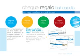 cheque-regalo balneapolis 
cheques-regalo » balneapolis 
un regalo con el que acertará siempre 
Para un cumpleaños, el 
día de la madre o del 
padre, el aniversario, un 
obsequio navideño o 
simplemente porque sí, 
regale placer y 
bienestar… 
Cheque-regalo Vital, 
Marine, SPA, PLATA y 
ORO.El destinatario podrá 
personalizar las sesiones de 
spa a su gusto y necesi-dades 
dentro de los servicios 
incluidos en el cheque-regalo. 
regale 
salud... 
regale 
belleza... 
regale 
relax... 
regale 
bienestar... 
n 
n 
 
