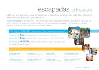 escapadas balneapolis 
León es una provincia llena de encantos y atractivos turísticos de todo tipo: históricos, 
monumentales, naturales, gastronómicos… 
Desde balneapolis le proponemos una combinación entre escapada cultural y de salud. A través de ella 
podrá disfrutar de todos los encan-tos de una ciudad que le sorprenderá y del relax de uno de los 
balnearios urbanos más importantes de Castilla y León. 
escapadas » balneapolis 
n nuestras escapadas ¿cuántos días va a dedicar para su salud y bienestar? 
escapadas de 1 día: Termal / Balneapolis / Integral / Wellness / Brisa Marina 
escapadas de 2 días: Antiestrés / Puesta a punto / Cuerpo y mente / Belleza Marina 
escapadas de varios días: Escapadas personalizadas durante dos, tres, cuatro o cinco 
días. Cada programa comprende el alojamiento y el Spa. Para ello debe elegir un programa para cada 
día o dejarse aconsejar por nosotros. 
n alojamiento ¡conozca los hoteles disponibles para su escapada! 
Hotel Temple Riosol *** 
Avda. Palencia, nº 3 
www.templehoteles.com 
Hotel Infantas de León *** 
C/ Antonio Glez. de Lama, 3 
www.hotelinfantasdeleon.com 
Hotel Quindós *** 
Gran Vía de San Marcos, nº 38 
www.hotelqindos.com 
Aparhotel Husa Campus *** 
C/ Vegamian, nº 13 
www.husa.es 
Eurostars León **** 
C/ Velázquez, nº 18 
www.eurostarshotels.com 
Hotel Tryp Melia **** 
C/ Obispo Villaplana, nº 3 y 5 
www.solmelia.com 
Hotel Silken Luis de León **** 
C/ Fray Luis de León, nº 26 
www.hoteles-silken.com 
Parador Hostal San Marcos ***** 
Plaza San Marcos, nº 7 
www.parador.es 
 