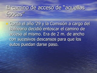 El camino de acceso de “aquellas épocas” Corría el año ’29 y la Comisión a cargo del Balneario decidió entoscar el camino de acceso al mismo. Era de 2 m. de ancho con sucesivos descansos para que los autos puedan darse paso. 