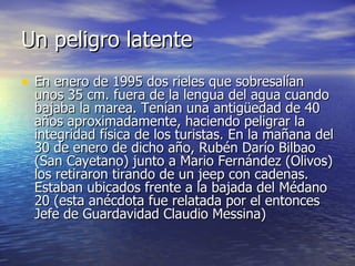 Un peligro latente En enero de 1995 dos rieles que sobresalían unos 35 cm. fuera de la lengua del agua cuando bajaba la marea. Tenían una antigüedad de 40 años aproximadamente, haciendo peligrar la integridad física de los turistas. En la mañana del 30 de enero de dicho año, Rubén Darío Bilbao (San Cayetano) junto a Mario Fernández (Olivos) los retiraron tirando de un jeep con cadenas. Estaban ubicados frente a la bajada del Médano 20 (esta anécdota fue relatada por el entonces Jefe de Guardavidad Claudio Messina) 