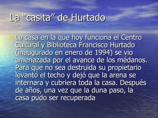 La “casita” de Hurtado La casa en la que hoy funciona el Centro Cultural y Biblioteca Francisco Hurtado (inaugurado en enero de 1994) se vio amenazada por el avance de los médanos. Para que no sea destruida su propietario levantó el techo y dejó que la arena se internara y cubriera toda la casa. Después de años, una vez que la duna paso, la casa pudo ser recuperada 