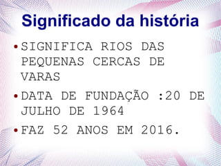 Significado da história
● SIGNIFICA RIOS DAS
PEQUENAS CERCAS DE
VARAS
● DATA DE FUNDAÇÃO :20 DE
JULHO DE 1964
● FAZ 52 ANOS EM 2016.
 