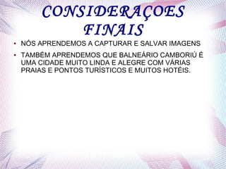 CONSIDERAÇOES
FINAIS
● NÓS APRENDEMOS A CAPTURAR E SALVAR IMAGENS
● TAMBÉM APRENDEMOS QUE BALNEÁRIO CAMBORIÚ É
UMA CIDADE MUITO LINDA E ALEGRE COM VÁRIAS
PRAIAS E PONTOS TURÍSTICOS E MUITOS HOTÉIS.
 