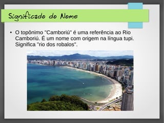 Significado do Nome
● O topônimo "Camboriú" é uma referência ao Rio
Camboriú. É um nome com origem na língua tupi.
Significa "rio dos robalos".
 