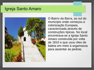 Igreja Santo Amaro
O Bairro da Barra, ao sul do
município onde começou a
colonização Europeia,
caracterizada através de
construções típicas. No local
encontrava-se a Igreja Santo
Amaro construída por volta
de 1810 e que usou óleo de
baleia em meio à argamassa
para assentar as pedras.
 
